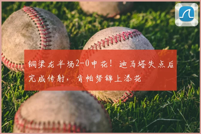 铜梁龙半场2-0申花！迪马塔失点后完成传射，肯帕努锦上添花