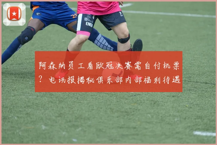 阿森纳员工看欧冠决赛需自付机票?电讯报揭秘俱乐部内部福利待遇引热议