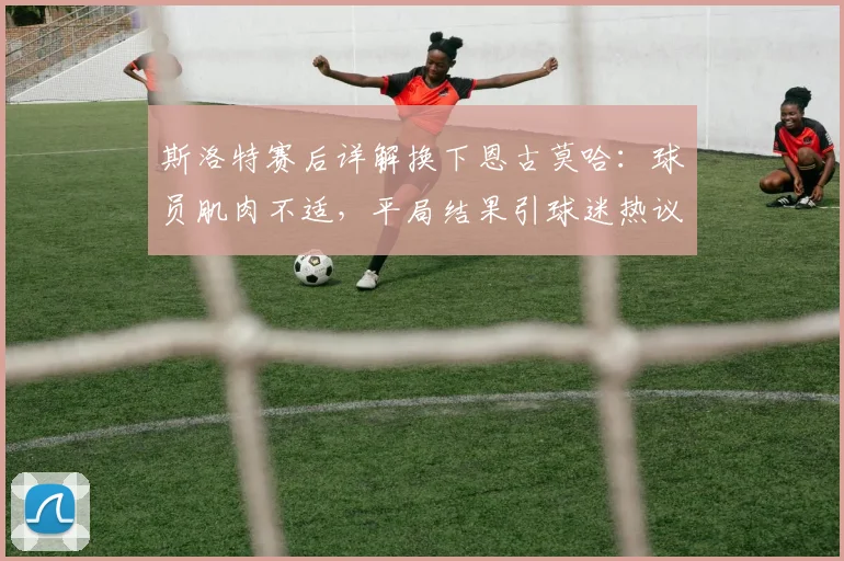 斯洛特赛后详解换下恩古莫哈:球员肌肉不适,平局结果引球迷热议