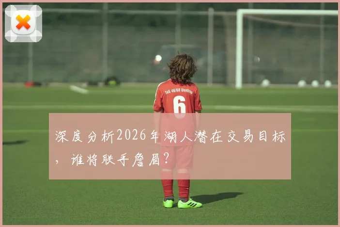 深度分析2026年湖人潜在交易目标,谁将联手詹眉?