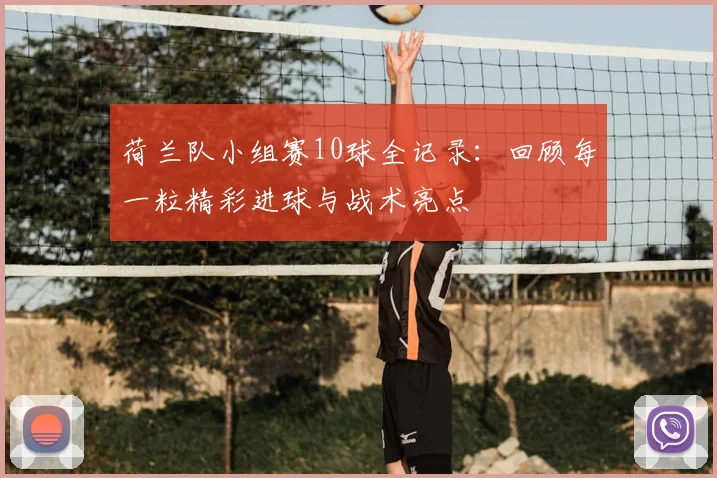 荷兰队小组赛10球全记录：回顾每一粒精彩进球与战术亮点
