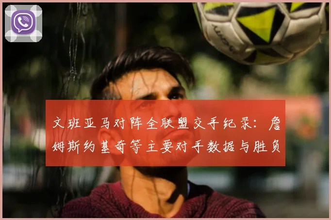 文班亚马对阵全联盟交手纪录：詹姆斯约基奇等主要对手数据与胜负详解