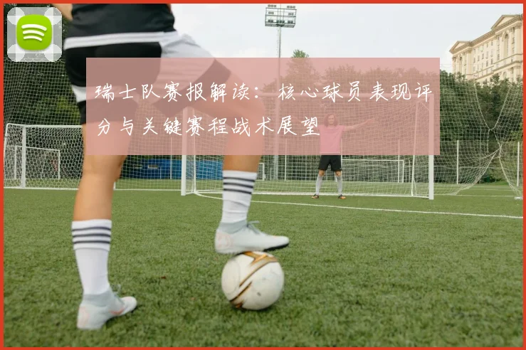 瑞士队赛报解读:核心球员表现评分与关键赛程战术展望
