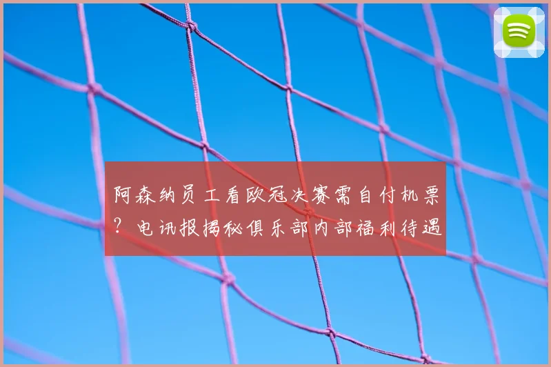 阿森纳员工看欧冠决赛需自付机票？电讯报揭秘俱乐部内部福利待遇引热议