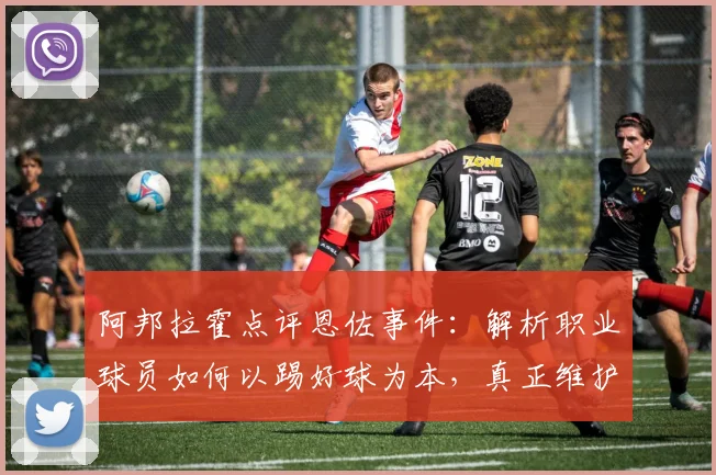 阿邦拉霍点评恩佐事件：解析职业球员如何以踢好球为本，真正维护俱乐部利益