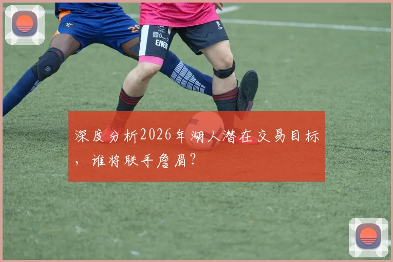 深度分析2026年湖人潜在交易目标，谁将联手詹眉？