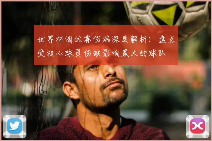 世界杯淘汰赛伤病深度解析：盘点受核心球员伤缺影响最大的球队