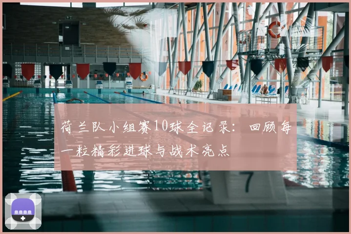 荷兰队小组赛10球全记录：回顾每一粒精彩进球与战术亮点